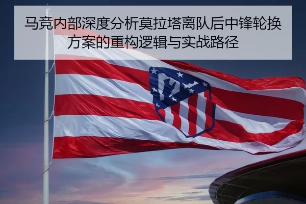 马竞内部深度分析莫拉塔离队后中锋轮换方案的重构逻辑与实战路径