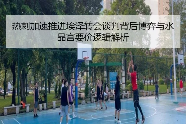 热刺加速推进埃泽转会谈判背后博弈与水晶宫要价逻辑解析
