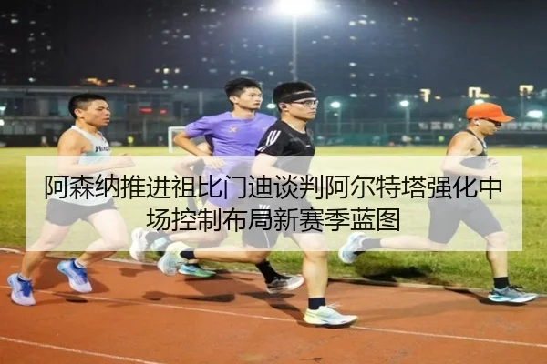 阿森纳推进祖比门迪谈判阿尔特塔强化中场控制布局新赛季蓝图